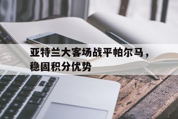 亚特兰大客场战平帕尔马，稳固积分优势的简单介绍