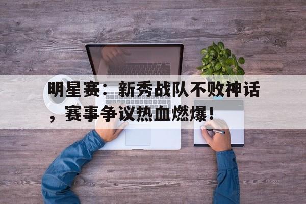 明星赛：新秀战队不败神话，赛事争议热血燃爆！